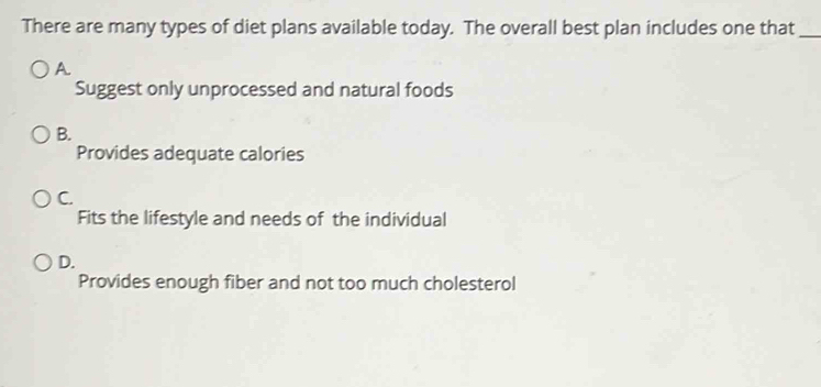 There are many types of diet plans available today. The overall best plan includes one that_
A
Suggest only unprocessed and natural foods
B.
Provides adequate calories
C.
Fits the lifestyle and needs of the individual
D.
Provides enough fiber and not too much cholesterol