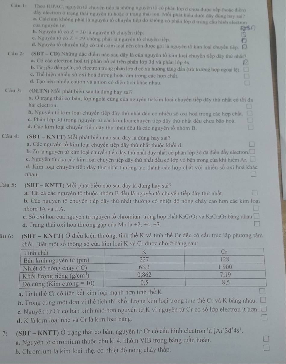 Theo IUPAC, nguyên tổ chuyên tiếp là những nguyên tổ có phân lớp đ chưa được xếp (hoặc điễn)
đây electron ở trạng thái nguyên từ hoặc ở trang thái ion. Mỗi phát biểu dưới đây đùng hay sai?
a. Calcium không phải là nguyên tổ chuyển tiếp do không có phân lớp d trong cầu hình electron
của nguyên từ
b. Nguyên tổ có Z=30 là nguyên tổ chuyên tiếp.
e. Nguyên tổ có Z=29 không phái là nguyên tổ chuyên tiếp.
đ. Nguyên tổ chuyển tiếp có tính kim loại nên còn được gọi là nguyên tổ kim loại chuyên tiếp. 「
Câu 2: (SBT - CD) Những đặc điểm nào sau đây là của nguyên tố kim loại chuyến tiếp đãy thứ nhất?
a. Có các electron hoá trị phân bố cả trên phân lớp 3d và phân lớp 4s.
b. Từ 21Sc đến ₂Cu, số electron trong phân lớp d có xu hướng tăng dẫn (trữ trường hợp ngoại lệ).
e. Thể hiện nhiều số oxi hoá dương hoặc âm trong các hợp chất.
d. Tạo nên nhiều cation và anion có điện tích khác nhau.
Câu 3: (OLTN) Mỗi phát biểu sau là đúng hay sai?
a. Ở trạng thái cơ bản, lớp ngoài cùng của nguyên tử kim loại chuyển tiếp dãy thứ nhất có tối đa
hai electron
b. Nguyên tố kim loại chuyển tiếp dãy thứ nhất đều có nhiều số oxi hoá trong các hợp chất.
c. Phân lớp 3d trong nguyên tứ các kim loại chuyên tiếp dãy thứ nhất đều chưa bão hoà.
d. Các kim loại chuyền tiếp dãy thứ nhất đều là các nguyên tố nhóm B.
Câu 4: (SBT - KNTT) Mỗi phát biểu nào sau dây là đúng hay sai?
a. Các nguyên tố kim loại chuyển tiếp dãy thứ nhất thuộc khối d.
b. Zn là nguyên từ kim loại chuyển tiếp dãy thứ nhất duy nhất có phân lớp 3d đã điển đầy electron
c. Nguyên tử của các kim loại chuyền tiếp dãy thứ nhất đều có lớp vô bên trong của khí hiểm Ar.
d. Kim loại chuyển tiếp dãy thứ nhất thường tạo thành các hợp chất với nhiều số oxi hoá khác
nhau.
Câu 5: *(SBT - KNTT) Mỗi phát biểu nào sau đây là đúng hay sai?
a. Tất cả các nguyên tố thuộc nhóm B đều là nguyên tố chuyển tiếp dãy thứ nhất.
b. Các nguyên tố chuyền tiếp dãy thứ nhất thường có nhiệt độ nóng chảy cao hơn các kim loại
nhóm IA và IIA.
c. Số oxi hoá của nguyên tử nguyên tố chromium trong hợp chất K_2CrO_4 và K_2Cr_2O_7 bằng nhau. □
d. Trạng thái oxi hoá thường gặp của Mn là +2, +4, +7. □
ầu 6: (SBT - KNTT) Ở điều kiện thường, tinh thể K và tinh thể Cr đều có cầu trúc lập phương tâm
khối. Biết một số thông số của kim loại K và Cr được cho ở bảng sau:
a. Tinh thể Cr có liên kết kim loại mạnh hơn tinh thể K.
b. Trong cùng một đơn vị thể tích thi khổi lượng kim loại trong tinh thể Cr và K bằng nhau.
c. Nguyên tử Cr có bán kính nhỏ hơn nguyên tử K vì nguyên tử Cr có số lớp electron ít hơn.
d. K là kim loại nhẹ và Cr là kim loại nặng.
7: (SBT - KNTT) Ở trạng thái cơ bản, nguyên tử Cr có cầu hình electron là [Ar]3d^54s^1.
a. Nguyên tố chromium thuộc chu kì 4, nhóm VIB trong bảng tuần hoàn.
b. Chromium là kim loại nhẹ, có nhiệt độ nóng cháy thấp.