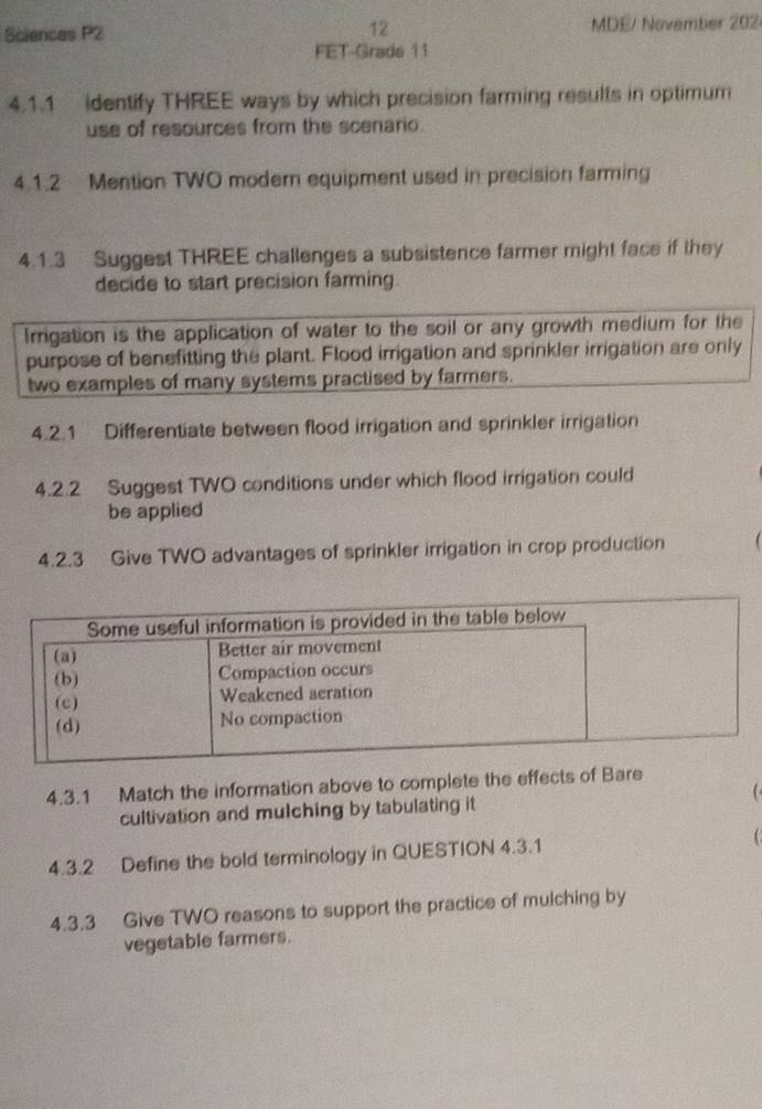 Sciences P2 12 MDE/ November 202 
FET-Grade 11 
4.1.1 identify THREE ways by which precision farming results in optimum 
use of resources from the scenario. 
4.1.2 Mention TWO modern equipment used in precision farming 
4.1.3 Suggest THREE challenges a subsistence farmer might face if they 
decide to start precision farming. 
Irrigation is the application of water to the soil or any growth medium for the 
purpose of benefitting the plant. Flood irrigation and sprinkler irrigation are only 
two examples of many systems practised by farmers. 
4.2.1 Differentiate between flood irrigation and sprinkler irrigation 
4.2.2 Suggest TWO conditions under which flood irrigation could 
be applied 
4.2.3 Give TWO advantages of sprinkler irrigation in crop production 
4.3.1 Match the information above to complete the effects of Bare 
cultivation and mulching by tabulating it 
4.3.2 Define the bold terminology in QUESTION 4.3.1  
4.3.3 Give TWO reasons to support the practice of mulching by 
vegetable farmers.