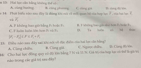 13: Hai lực cân bằng không thể có :
A. cùng hướng. B. cùng phương C. cùng giá. D. cùng độ lớn.
u 14: Phát biểu nào sau đây là đúng khi nói về mối quan hệ của hợp lực overline F , của hai lực overline F_1
và overline F_2
A. F không bao giờ bằng F_1 hoặc F_2. B. F không bao giờ nhỏ hơn F_1 hoặc F1
C. F luôn luôn lớn hơn F_1 và F_2. D. Ta luôn có hệ thức
|F_1-F_2|≤ F≤ F_1+F_2
15: Điều nào sau đây sai khi nói về đặc điểm của hai lực cân bằng?
A. Cùng chiều. B. Cùng giá. C. Ngược chiều. D. Cùng độ lớn.
16: Cho hai lực đồng quy có độ lớn bằng 7 N và 11 N. Giá trị của hợp lực có thể là giá trị
nào trong các giá trị sau đây?