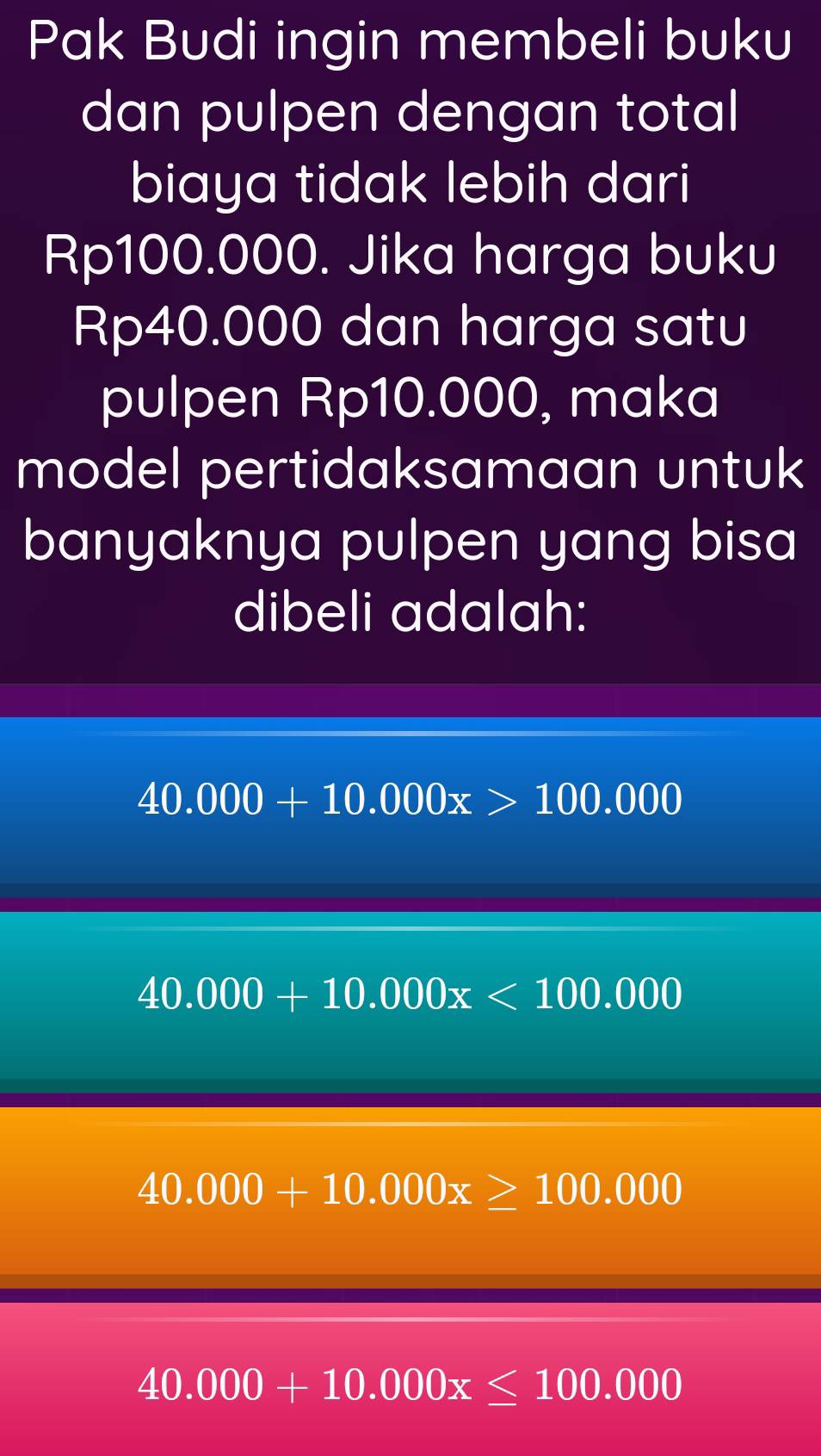 Pak Budi ingin membeli buku
dan pulpen dengan total
biaya tidak lebih dari
Rp100.000. Jika harga buku
Rp40.000 dan harga satu
pulpen Rp10.000, maka
model pertidaksamaan untuk
banyaknya pulpen yang bisa
dibeli adalah:
40.000+10.000x>100.000
40.000+10.000x<100.000
40.000+10.000x≥ 100.000
40.000+10.000x≤ 100.000