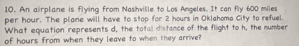 An airplane is flying from Nashville to Los Angeles. It can fly 600 miles
per hour. The plane will have to stop for 2 hours in Oklahoma City to refuel. 
What equation represents d, the total distance of the flight to h, the number 
of hours from when they leave to when they arrive?