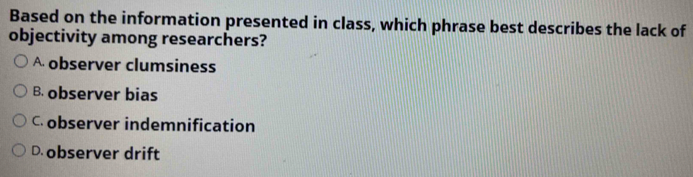 Based on the information presented in class, which phrase best describes the lack of
objectivity among researchers?
A observer clumsiness
B. observer bias
C observer indemnification
D. observer drift