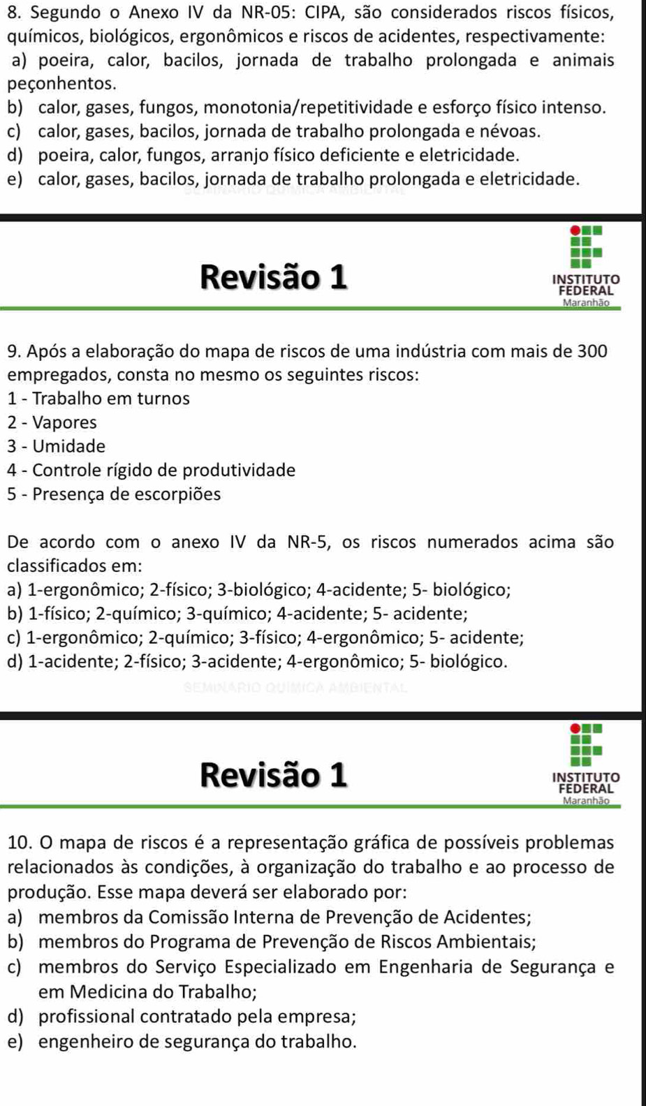 Segundo o Anexo IV da NR-05: CIPA, são considerados riscos físicos,
químicos, biológicos, ergonômicos e riscos de acidentes, respectivamente:
a) poeira, calor, bacilos, jornada de trabalho prolongada e animais
peçonhentos.
b) calor, gases, fungos, monotonia/repetitividade e esforço físico intenso.
c) calor, gases, bacilos, jornada de trabalho prolongada e névoas.
d) poeira, calor, fungos, arranjo físico deficiente e eletricidade.
e) calor, gases, bacilos, jornada de trabalho prolongada e eletricidade.
Revisão 1 INSTITUTO
FEDERAL
Maranhão
9. Após a elaboração do mapa de riscos de uma indústria com mais de 300
empregados, consta no mesmo os seguintes riscos:
1 - Trabalho em turnos
2 - Vapores
3 - Umidade
4 - Controle rígido de produtividade
5 - Presença de escorpiões
De acordo com o anexo IV da NR-5, os riscos numerados acima são
classificados em:
a) 1-ergonômico; 2-físico; 3-biológico; 4-acidente; 5- biológico;
b) 1-físico; 2-químico; 3-químico; 4-acidente; 5- acidente;
c) 1-ergonômico; 2-químico; 3-físico; 4-ergonômico; 5- acidente;
d) 1-acidente; 2-físico; 3-acidente; 4-ergonômico; 5- biológico.
I
Revisão 1 INSTITUTO
FEDERAL
Maranhão
10. O mapa de riscos é a representação gráfica de possíveis problemas
relacionados às condições, à organização do trabalho e ao processo de
produção. Esse mapa deverá ser elaborado por:
a) membros da Comissão Interna de Prevenção de Acidentes;
b) membros do Programa de Prevenção de Riscos Ambientais;
c) membros do Serviço Especializado em Engenharia de Segurança e
em Medicina do Trabalho;
d) profissional contratado pela empresa;
e) engenheiro de segurança do trabalho.