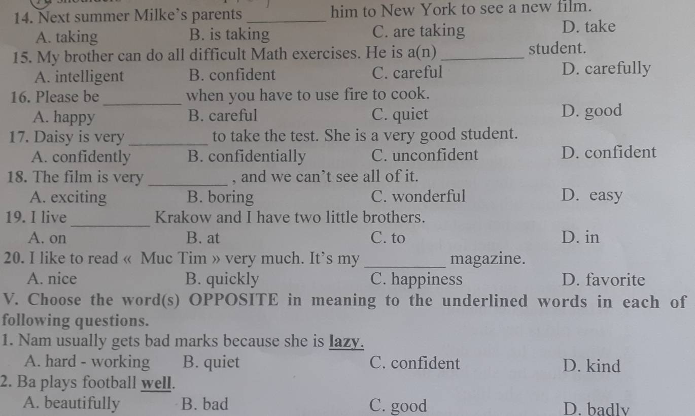 Next summer Milke’s parents _him to New York to see a new film.
A. taking B. is taking C. are taking
D. take
15. My brother can do all difficult Math exercises. He is a(n) _student.
A. intelligent B. confident C. careful D. carefully
16. Please be _when you have to use fire to cook.
A. happy B. careful C. quiet D. good
17. Daisy is very _to take the test. She is a very good student.
A. confidently B. confidentially C. unconfident D. confident
18. The film is very _, and we can’t see all of it.
A. exciting B. boring C. wonderful D. easy
19. I live_ Krakow and I have two little brothers.
A. on B. at C. to D. in
20. I like to read « Muc Tim » very much. It’s my _magazine.
A. nice B. quickly C. happiness D. favorite
V. Choose the word(s) OPPOSITE in meaning to the underlined words in each of
following questions.
1. Nam usually gets bad marks because she is lazy.
A. hard - working B. quiet C. confident D. kind
2. Ba plays football well.
A. beautifully B. bad C. good D. badlv