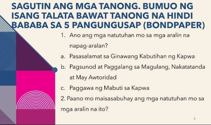 SAGUTIN ANG MGA TANONG. BUMUO NG
ISANG TALATA BAWAT TANONG NA HINDI
βABABA SA 5 PANGUNGUSAP (BONDPAPER)
1. Ano ang mga natutuhan mo sa mga aralin na
napag-aralan?
a. Pasasalamat sa Ginawang Kabutihan ng Kapwa
b. Pagsunod at Paggalang sa Magulang, Nakatatanda
at May Awtoridad
c. Paggawa ng Mabuti sa Kapwa
2. Paano mo maisasabuhay ang mga natutuhan mo sa
mga aralin na ito?
2