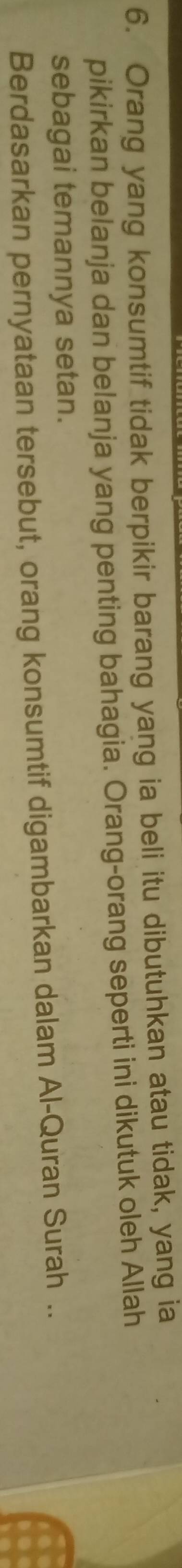 Orang yang konsumtif tidak berpikir barang yang ia beli itu dibutuhkan atau tidak, yang ia 
pikirkan belanja dan belanja yang penting bahagia. Orang-orang seperti ini dikutuk oleh Allah 
sebagai temannya setan. 
Berdasarkan pernyataan tersebut, orang konsumtif digambarkan dalam Al-Quran Surah ..