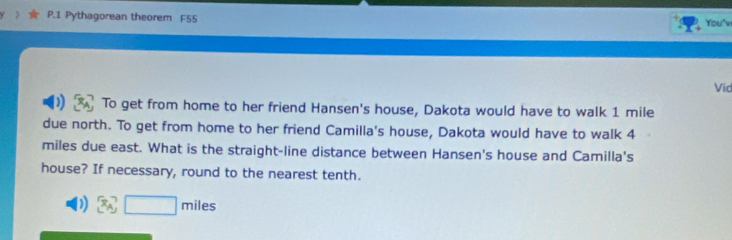 Pythagorean theorem F55 You'v 
Vid 
) To get from home to her friend Hansen's house, Dakota would have to walk 1 mile
due north. To get from home to her friend Camilla's house, Dakota would have to walk 4
miles due east. What is the straight-line distance between Hansen's house and Camilla's 
house? If necessary, round to the nearest tenth. 
) 3A,□ mil□ miles