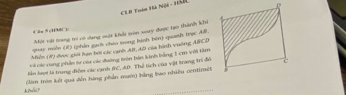 CLB Toán Hà Nội - HML 
R 
Câu 5 (HMC): 
Một vật trang trí có dạng một khổi tròn xoay được tạo thành khi 
quay miền (R) (phần gạch chéo trong hình bên) quanh trục AB, 
Miền (R) được giới hạn bởi các cạnh AB, AD của hình vuông ABCD
và các cung phần tư của các đường tròn bản kinh bằng 1 cm với tâm 
lần lượt là trung điểm các cạnh BC, AD. Thể tích của vật trang trí đó
c
(làm tròn kết quả đến hàng phần mười) bằng bao nhiêu centimêt B 
khối? 
_