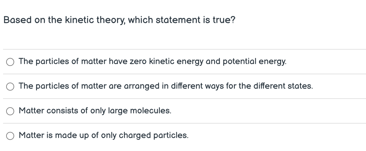 Based on the kinetic theory which statement is true?
The particles of matter have zero kinetic energy and potential energy.
The particles of matter are arranged in different ways for the different states.
Matter consists of only large molecules.
Matter is made up of only charged particles.