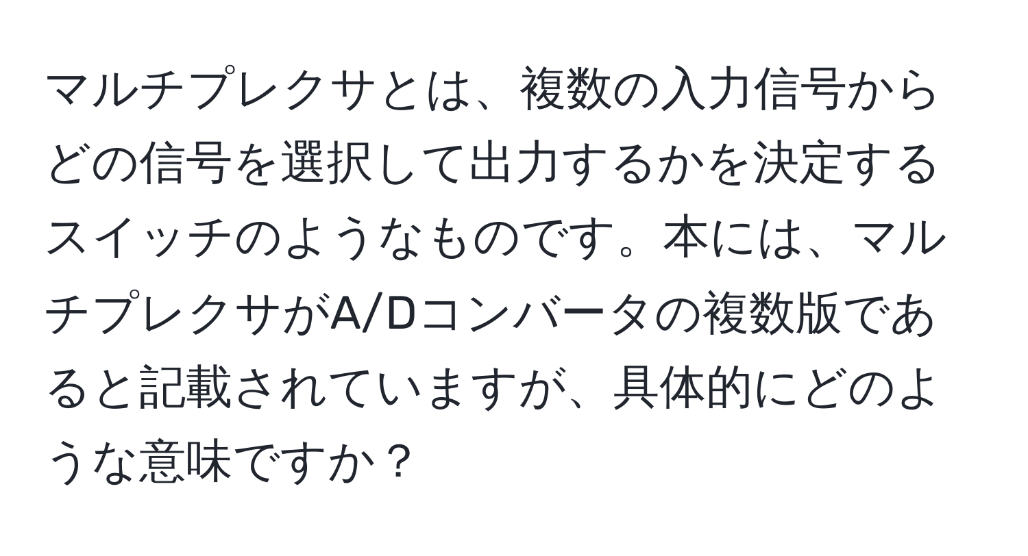 マルチプレクサとは、複数の入力信号からどの信号を選択して出力するかを決定するスイッチのようなものです。本には、マルチプレクサがA/Dコンバータの複数版であると記載されていますが、具体的にどのような意味ですか？