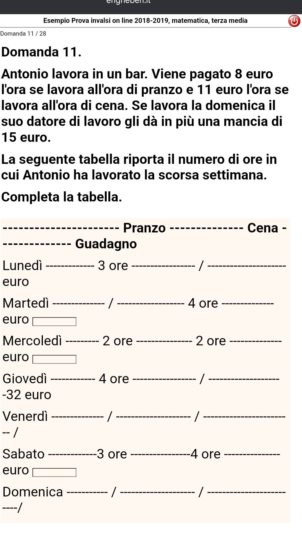 Esempio Prova invalsi on line 2018-2019, matematica, terza media 
Domanda 11 / 28
Domanda 11. 
Antonio lavora in un bar. Viene pagato 8 euro
l'ora se lavora all'ora di pranzo e 11 euro l'ora se 
lavora all'ora di cena. Se lavora la domenica il 
suo datore di lavoro gli dà in più una mancia di
15 euro. 
La seguente tabella riporta il numero di ore in 
cui Antonio ha lavorato la scorsa settimana. 
Completa la tabella. 
_Pranzo _Cena - 
_Guadagno 
Lunedì _ 3 ore _/_ 
euro 
Martedì _/ _ 4 ore_ 
euro 
Mercoledí _ 2 ore _ 2 ore_ 
euro 
Giovedì _ 4 ore _/_
-32 euro 
Venerdì _/ _/_ 
-- / 
Sabato _ 3 ore _ 4 ore_ 
euro 
Domenica _/ _/_ 
----/