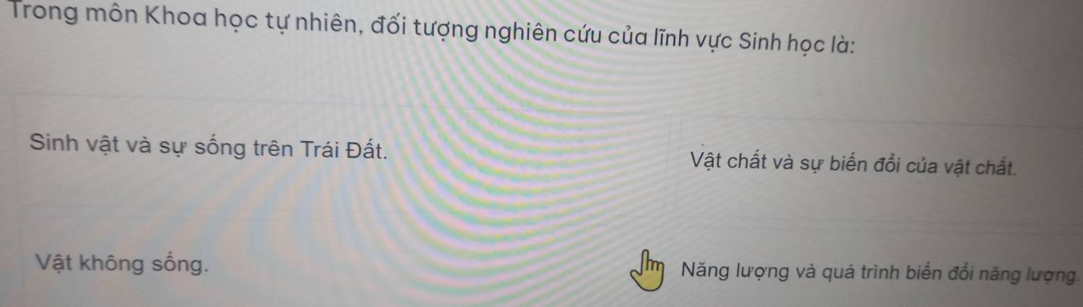 Trong môn Khoa học tự nhiên, đối tượng nghiên cứu của lĩnh vực Sinh học là:
Sinh vật và sự sống trên Trái Đất. Vật chất và sự biến đổi của vật chất.
Vật không sống. Năng lượng và quá trình biển đổi năng lượng.