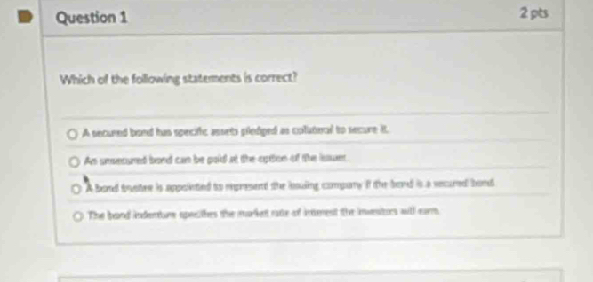 Which of the following statements is correct?
A secured bond has specific assets plediped as coluteral to secure it.
An umsecured bord can be pold at the option of the issuer
A bond trystre is appoieted to rpresent the iosuling compury if the bard is a secured band
The band indenture specthes the markett rate of interest the invesitors will earm.