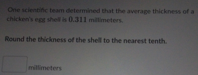 One scientific team determined that the average thickness of a 
chicken's egg shell is 0.311 millimeters. 
Round the thickness of the shell to the nearest tenth.
millimeters