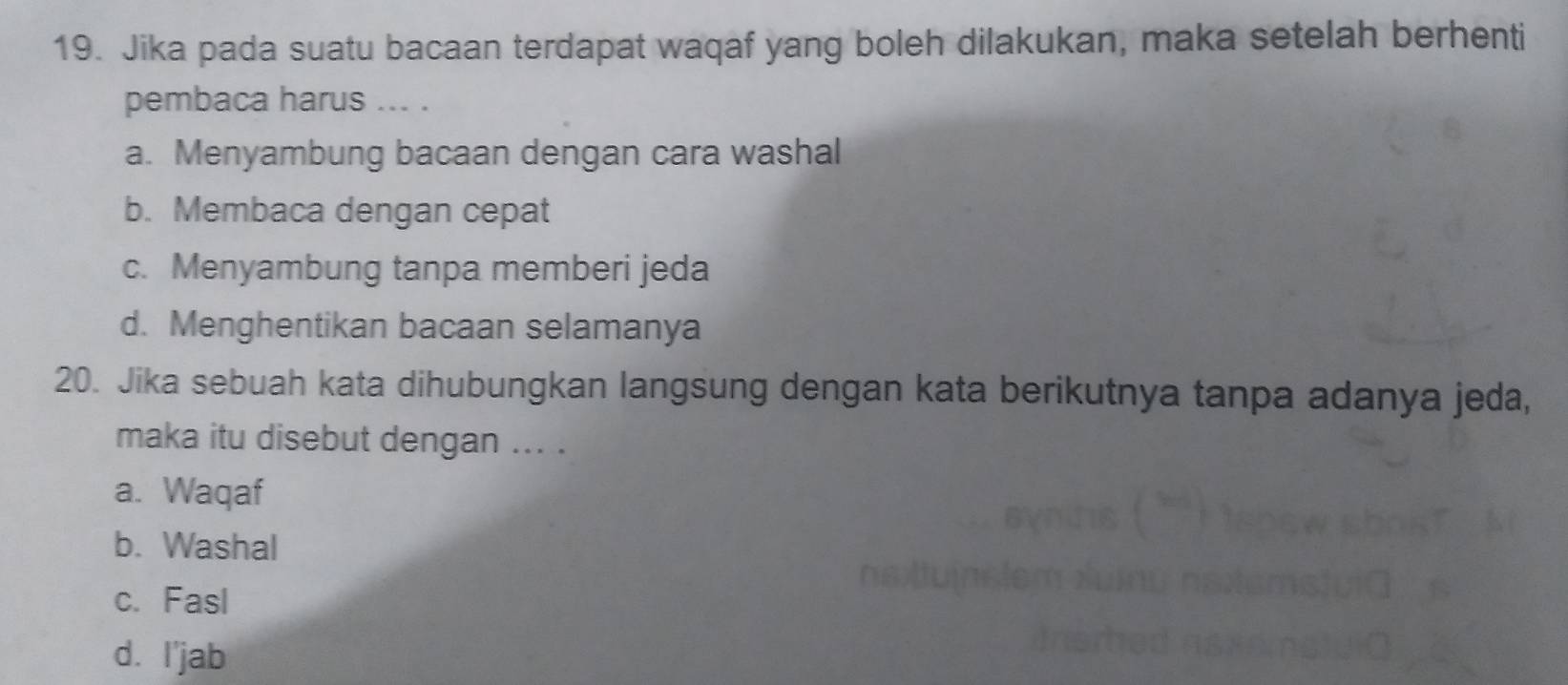 Jika pada suatu bacaan terdapat waqaf yang boleh dilakukan, maka setelah berhenti
pembaca harus ... .
a. Menyambung bacaan dengan cara washal
b. Membaca dengan cepat
c. Menyambung tanpa memberi jeda
d. Menghentikan bacaan selamanya
20. Jika sebuah kata dihubungkan langsung dengan kata berikutnya tanpa adanya jeda,
maka itu disebut dengan ... .
a. Waqaf
b. Washal
c. Fasl
d. I'jab