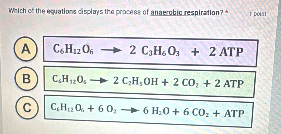 Which of the equations displays the process of anaerobic respiration? * 1 point
A C_6H_12O_6to 2C_3H_6O_3+2ATP
B C_6H_12O_6to 2C_2H_5OH+2CO_2+2ATP
C C_6H_12O_6+6O_2to 6H_2O+6CO_2+ATP