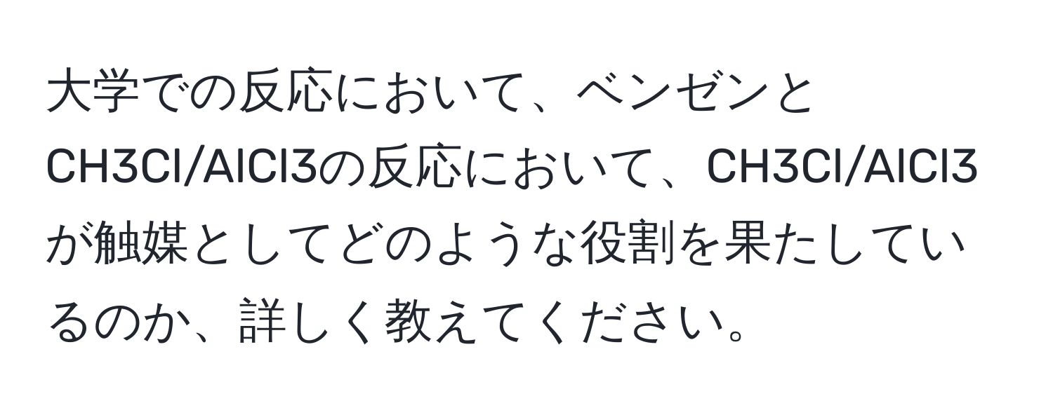 大学での反応において、ベンゼンとCH3Cl/AlCl3の反応において、CH3Cl/AlCl3が触媒としてどのような役割を果たしているのか、詳しく教えてください。