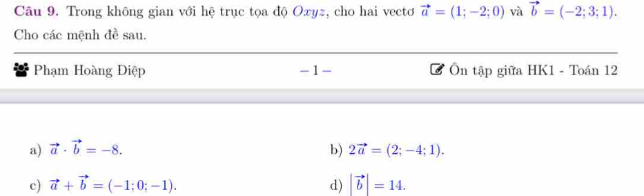 Trong không gian với hệ trục tọa độ Oxyz, cho hai vectơ vector a=(1;-2;0) và vector b=(-2;3;1). 
Cho các mệnh đề sau.
Phạm Hoàng Điệp - 1 Ôn tập giữa HK1 - Toán 12
a) vector a· vector b=-8. b) 2vector a=(2;-4;1).
c) vector a+vector b=(-1;0;-1). d) |vector b|=14.