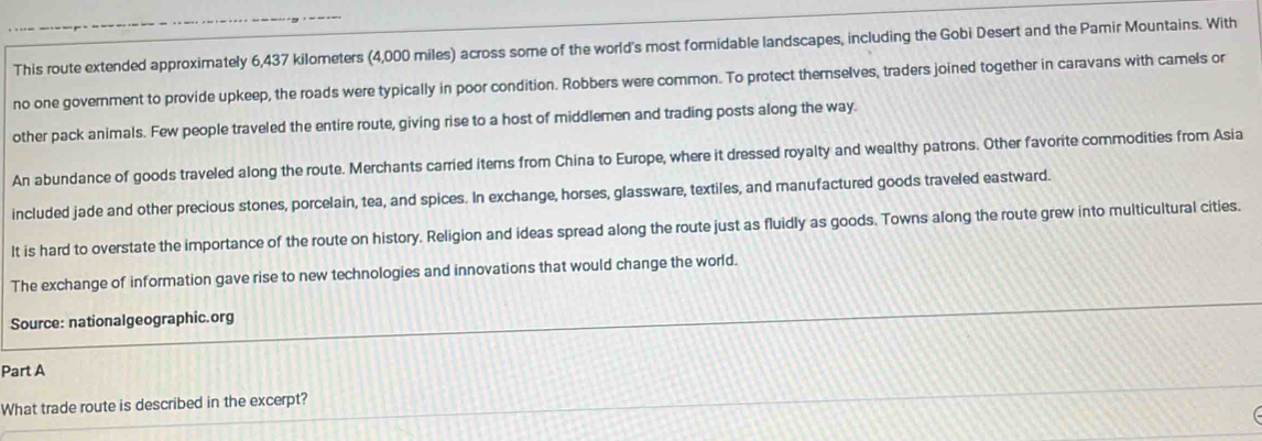 This route extended approximately 6,437 kilometers (4,000 miles) across some of the world's most formidable landscapes, including the Gobi Desert and the Pamir Mountains. With 
no one government to provide upkeep, the roads were typically in poor condition. Robbers were common. To protect themnselves, traders joined together in caravans with camels or 
other pack animals. Few people traveled the entire route, giving rise to a host of middlemen and trading posts along the way. 
An abundance of goods traveled along the route. Merchants carried items from China to Europe, where it dressed royalty and wealthy patrons. Other favorite commodities from Asia 
included jade and other precious stones, porcelain, tea, and spices. In exchange, horses, glassware, textiles, and manufactured goods traveled eastward. 
It is hard to overstate the importance of the route on history. Religion and ideas spread along the route just as fluidly as goods. Towns along the route grew into multicultural cities. 
The exchange of information gave rise to new technologies and innovations that would change the world. 
Source: nationalgeographic.org 
Part A 
What trade route is described in the excerpt?