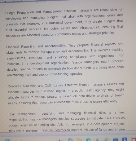 Budget Preparation and Management: Finance managers are responsible for 
developing and managing budgets that align with organizational goals and 
priorities. For example, in a municipal government, they create budgets that 
fund essential services like public safety and infrastructure, ensuring that 
resources are allocated based on community needs and strategic priorities. 
Financial Reporting and Accountability: They prepare financial reports and 
statements to provide transparency and accountability. This involves tracking 
expenditures, revenues, and ensuring compliance with regulations. For 
instance, in a development organization, finance managers might produce 
detailed financial reports to demonstrate how donor funds are being used, thus 
maintaining trust and support from funding agencies. 
Resource Allocation and Optimization: Effective finance managers assess and 
allocate resources to maximize impact. In a public health agency, they might 
allocate funds to various programs based on data-driven analysis of health 
needs, ensuring that resources address the most pressing issues efficiently. 
Risk Management: Identifying and managing financial risks is a key 
responsibility. Finance managers develop strategies to mitigate risks such as 
budget overruns or funding shortfalls. For example, in a development project, 
they might implement financial controls to prevent misuse of funds and ensure