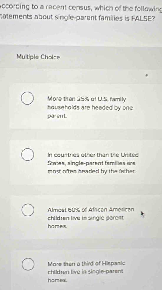 According to a recent census, which of the following
tatements about single-parent families is FALSE?
Multiple Choice
More than 25% of U.S. family
households are headed by one
parent.
In countries other than the United
States, single-parent families are
most often headed by the father.
Almost 60% of African American
children live in single-parent
homes.
More than a third of Hispanic
children live in single-parent
homes.