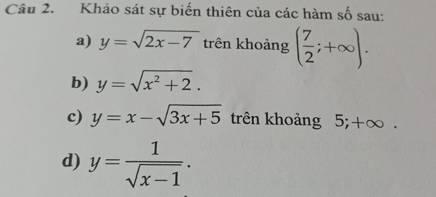 Khảo sát sự biến thiên của các hàm số sau: 
a) y=sqrt(2x-7) trên khoảng ( 7/2 ;+∈fty ). 
b) y=sqrt(x^2+2). 
c) y=x-sqrt(3x+5) trên khoảng 5; +∞. 
d) y= 1/sqrt(x-1) .