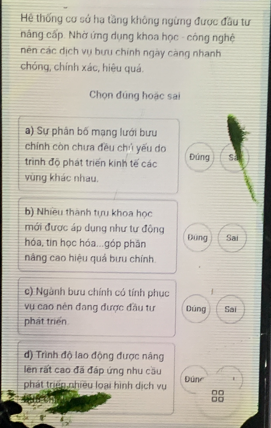 Hệ thống cơ sở ha tầng không ngừng được đầu tư
nâng cấp. Nhờ ứng dụng khoa học - công nghệ
nên các dịch vụ bưu chính ngày càng nhanh
chóng, chính xác, hiệu quá.
Chọn đúng hoặc sai
a) Sự phân bố mạng lưới bưu
chính còn chưa đều chủ yếu do
trình độ phát triển kinh tế các
Đúng Sa
vùng khác nhau,
b) Nhiều thành tựu khoa học
mới được áp dụng như tự động Đúng Sai
hóa, tin học hóa...góp phân
nâng cao hiệu quả bưu chính.
c) Ngành bưu chính có tính phục
vụ cao nên đang được đầu tư Dúng Sai
phát triển
d) Trình độ lao động được nâng
lên rất cao đã đáp ứng nhu cầu
phát triển nhiều loại hình dịch vụ Đúne 1