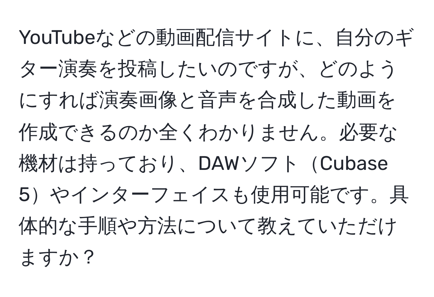 YouTubeなどの動画配信サイトに、自分のギター演奏を投稿したいのですが、どのようにすれば演奏画像と音声を合成した動画を作成できるのか全くわかりません。必要な機材は持っており、DAWソフトCubase 5やインターフェイスも使用可能です。具体的な手順や方法について教えていただけますか？