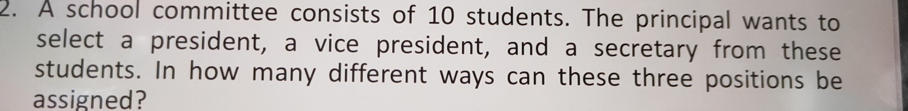 A school committee consists of 10 students. The principal wants to 
select a president, a vice president, and a secretary from these 
students. In how many different ways can these three positions be 
assigned?