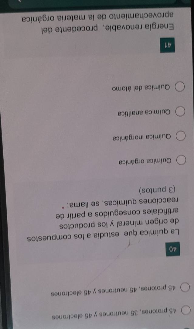 45 protones, 35 neutrones y 45 electrones
45 protones, 45 neutrones y 45 electrones
40
La química que estudia a los compuestos
de origen mineral y los productos
artificiales conseguidos a partir de
reacciones químicas, se llama: *
(3 puntos)
Química orgánica
Química inorgánica
Química analítica
Química del átomo
41
Energía renovable, procedente del
aprovechamiento de la materia orgánica