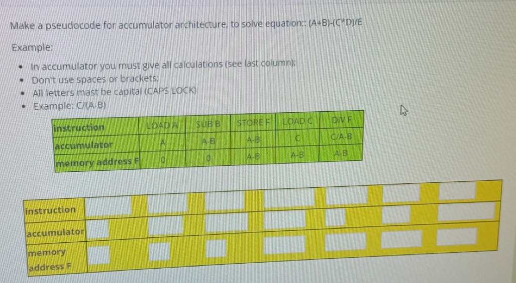 Make a pseudocode for accumulator architecture, to solve equation:: (A+B)-(C^*D) E 
Example: 
In accumulator you must give all calculations (see last column); 
Don't use spaces or brackets; 
All letters mast be capital (CAPS LOCK) 
Example: C/(A-B)
instruction 
accumulator 
memory 
address F