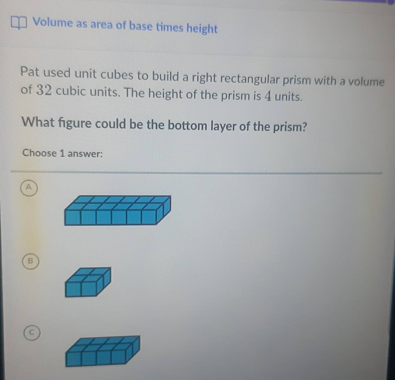 Volume as area of base times height
Pat used unit cubes to build a right rectangular prism with a volume
of 32 cubic units. The height of the prism is 4 units.
What figure could be the bottom layer of the prism?
Choose 1 answer:
A
B
C