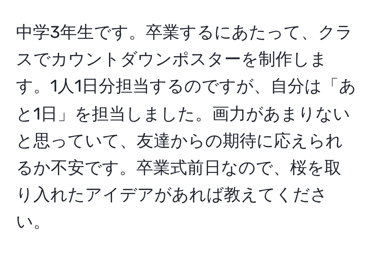 中学3年生です。卒業するにあたって、クラスでカウントダウンポスターを制作します。1人1日分担当するのですが、自分は「あと1日」を担当しました。画力があまりないと思っていて、友達からの期待に応えられるか不安です。卒業式前日なので、桜を取り入れたアイデアがあれば教えてください。