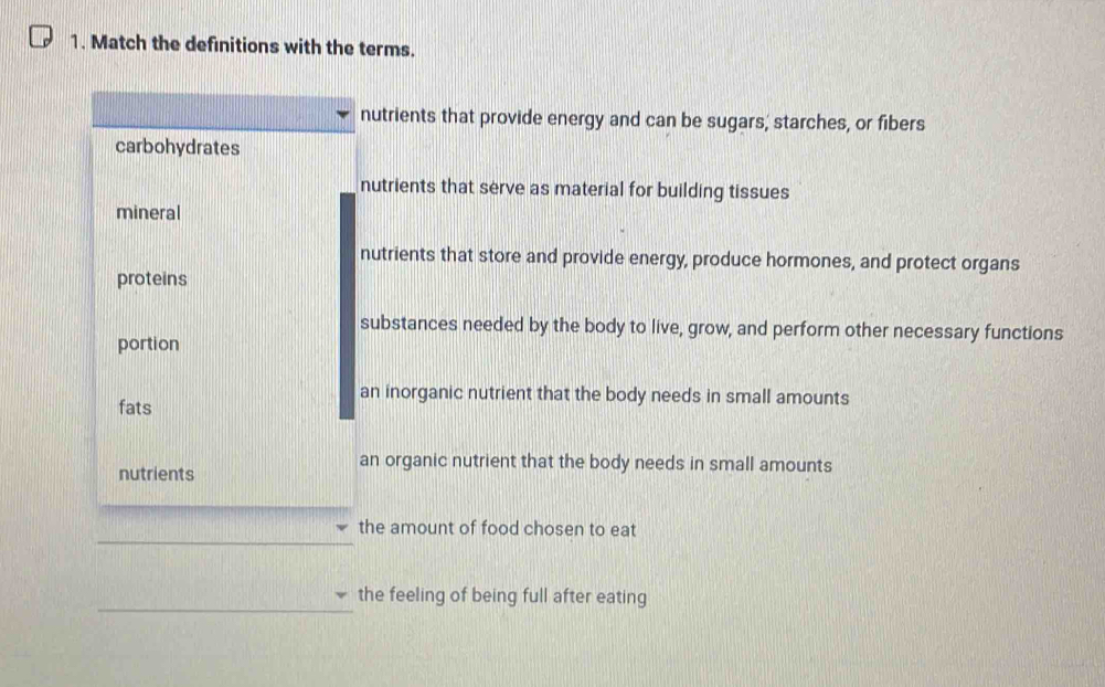 Match the definitions with the terms.
nutrients that provide energy and can be sugars, starches, or fibers
carbohydrates
nutrients that serve as material for building tissues
mineral
nutrients that store and provide energy, produce hormones, and protect organs
proteins
substances needed by the body to live, grow, and perform other necessary functions
portion
an inorganic nutrient that the body needs in small amounts
fats
nutrients
an organic nutrient that the body needs in small amounts
the amount of food chosen to eat
the feeling of being full after eating