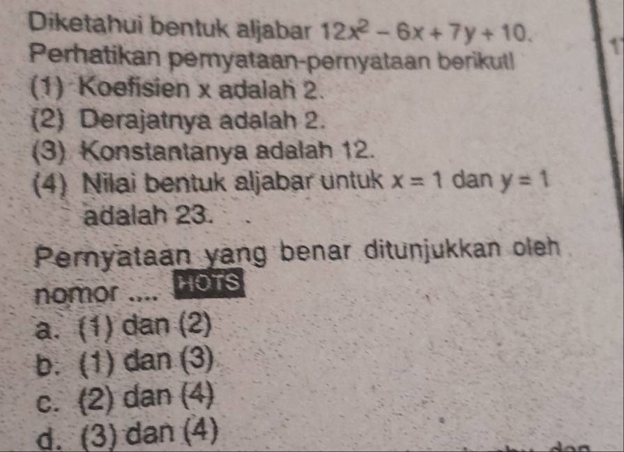 Diketahui bentuk aljabar 12x^2-6x+7y+10. 
1
Perhatikan pemyataan-pernyataan berikut
(1) Koefisien x adalah 2.
(2) Derajatnya adalah 2.
(3) Konstantanya adalah 12.
(4) Nilai bentuk aljabar untuk x=1 dan y=1
adalah 23.
Pernyataan yang benar ditunjukkan oleh
nomor _HOTS
a. (1) dan (2)
b. (1) dan (3)
c. (2) dan (4)
d. (3) dan (4)