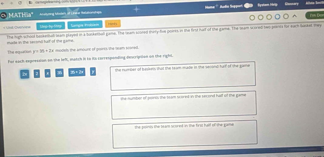 Home Audio Support System Help Glossary Alivia Smiti 
MATHia* Analyzing Models of Linear Relationships I'm Dor 
< Unit Overview Step-by-Step Sample Problem Hints 
The high school basketball team played in a basketball game. The team scored thirty-five points in the first half of the game. The team scored two points for each basket they 
made in the second half of the game. 
The equation  y=35+2x models the amount of points the team scored. 
For each expression on the left, match it to its corresponding description on the right.
2x 2 x 35 35+2x y the number of baskets that the team made in the second half of the game 
the number of points the team scored in the second half of the game 
the points the team scored in the first half of the game