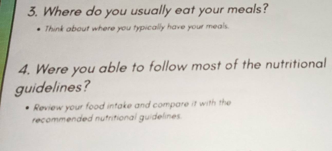 Where do you usually eat your meals? 
Think about where you typically have your meals. 
4. Were you able to follow most of the nutritional 
guidelines? 
Review your food intake and compare it with the 
recommended nutritional guidelines.