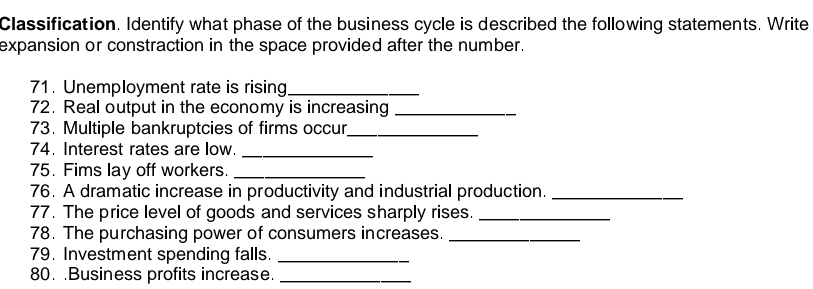 Classification. Identify what phase of the business cycle is described the following statements. Write 
expansion or constraction in the space provided after the number. 
71. Unemployment rate is rising_ 
72. Real output in the economy is increasing_ 
73. Multiple bankruptcies of firms occur_ 
74. Interest rates are low._ 
75. Fims lay off workers._ 
76. A dramatic increase in productivity and industrial production._ 
77. The price level of goods and services sharply rises._ 
78. The purchasing power of consumers increases._ 
79. Investment spending falls._ 
80. .Business profits increase._