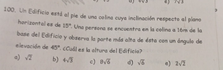 4sqrt(3) e) 7sqrt(3)
,
100. Un Edificio está al pie de una colina cuya inclinación respecto al plano
horizontal es de 15°. Una persona se encuentra en la colina a 16m de la
base del Edificio y observa la parte más alta de ésta con un ángulo de
elevación de 45° ¿Cuál es la altura del Edificio?
a) sqrt(2) b) 4sqrt(3) c) 8sqrt(6) d) sqrt(6) e) 2sqrt(2)