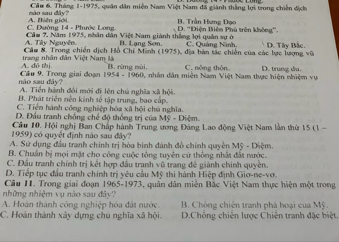 uong 14 2  Phược Lông.
Câu 6. Tháng 1-1975, quân dân miền Nam Việt Nam đã giành thắng lợi trong chiến dịch
nào sau đây?
A. Biên giới. B. Trần Hưng Đạo
C. Đường 14 - Phước Long. D. “Điện Biên Phủ trên không”.
Câu 7. Năm 1975, nhân dân Việt Nam giành thắng lợi quân sự ở
A. Tây Nguyên. B. Lạng Sơn. C. Quảng Ninh. D. Tây Bắc.
Câu 8. Trong chiến dịch Hồ Chí Minh (1975), địa bàn tác chiến của các lực lượng vũ
trang nhân dân Việt Nam là
A. đô thị. B. rừng núi. C. nông thôn. D. trung du.
Câu 9. Trong giai đoạn 1954 - 1960, nhân dân miền Nam Việt Nam thực hiện nhiệm vụ
nào sau đây?
A. Tiến hành đổi mới đi lên chủ nghĩa xã hội.
B. Phát triển nền kinh tế tập trung, bao cấp.
C. Tiến hành công nghiệp hóa xã hội chủ nghĩa.
D. Đấu tranh chống chế độ thống trị của Mỹ - Diệm.
Câu 10. Hội nghị Ban Chấp hành Trung ương Đảng Lao động Việt Nam lần thứ 15 (1 -
1959) có quyết định nào sau đây?
A. Sử dụng đấu tranh chính trị hòa bình đánh đổ chính quyền Mỹ - Diệm.
B. Chuân bị mọi mặt cho công cuộc tổng tuyển cử thống nhất đất nước.
C. Đấu tranh chính trị kết hợp đấu tranh vũ trang đề giành chính quyền.
D. Tiếp tục đấu tranh chính trị yêu cầu Mỹ thi hành Hiệp định Giơ-ne-vơ.
Câu 11. Trong giai đoạn 1965-1973, quân dân miền Bắc Việt Nam thực hiện một trong
những nhiệm vụ nào sau đây?
A. Hoàn thành công nghiệp hóa đất nước. B. Chông chiến tranh phá hoại của Mỹ.
C. Hoàn thành xây dựng chủ nghĩa xã hội. D.Chống chiến lược Chiến tranh đặc biệt.