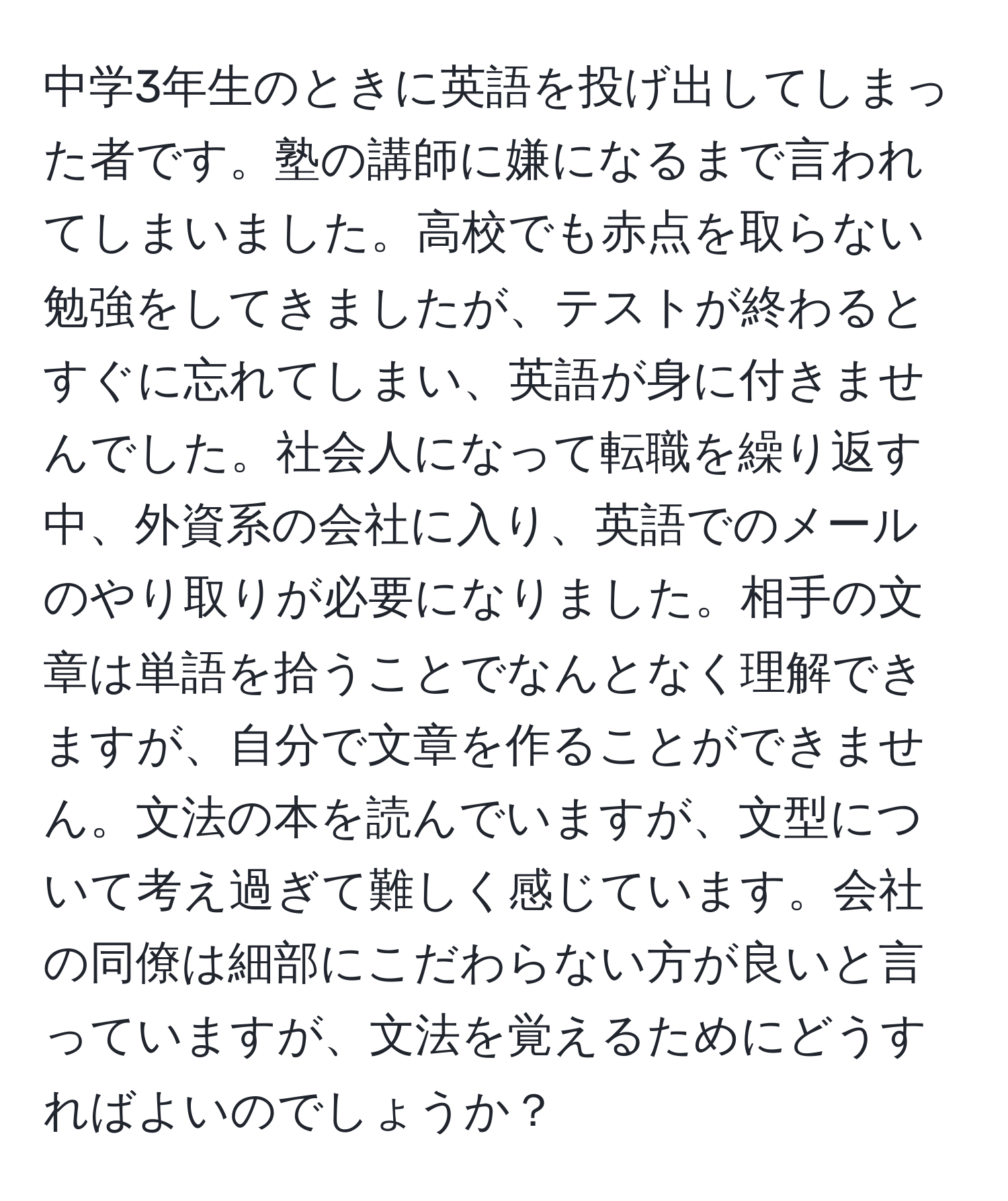 中学3年生のときに英語を投げ出してしまった者です。塾の講師に嫌になるまで言われてしまいました。高校でも赤点を取らない勉強をしてきましたが、テストが終わるとすぐに忘れてしまい、英語が身に付きませんでした。社会人になって転職を繰り返す中、外資系の会社に入り、英語でのメールのやり取りが必要になりました。相手の文章は単語を拾うことでなんとなく理解できますが、自分で文章を作ることができません。文法の本を読んでいますが、文型について考え過ぎて難しく感じています。会社の同僚は細部にこだわらない方が良いと言っていますが、文法を覚えるためにどうすればよいのでしょうか？