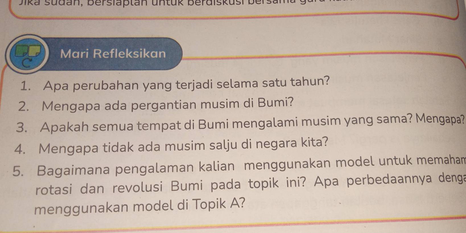 Jika sdan, berslaptan untük berdiskusi ber 
Mari Refleksikan 
1. Apa perubahan yang terjadi selama satu tahun? 
2. Mengapa ada pergantian musim di Bumi? 
3. Apakah semua tempat di Bumi mengalami musim yang sama? Mengapa? 
4. Mengapa tidak ada musim salju di negara kita? 
5. Bagaimana pengalaman kalian menggunakan model untuk memaham 
rotasi dan revolusi Bumi pada topik ini? Apa perbedaannya denga 
menggunakan model di Topik A?