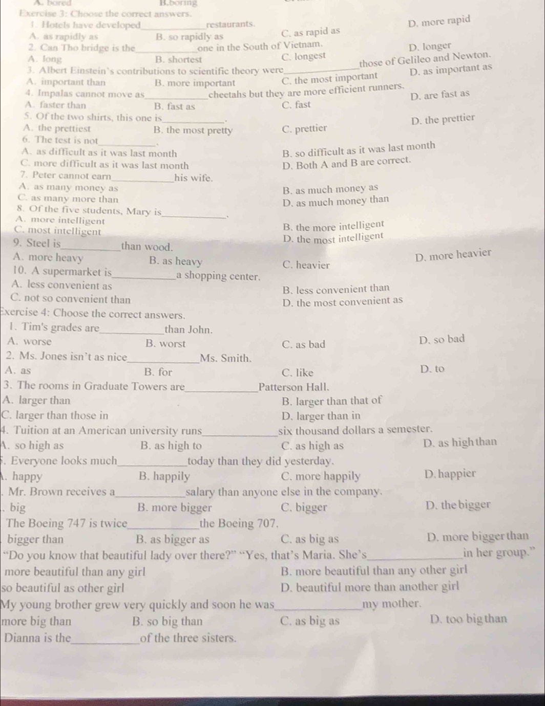 A pored B.boring
Exercise 3: Choose the correct answers.
1. Hotels have developed _restaurants.
D. more rapid
A. as rapidly as B. so rapidly as C. as rapid as
2. Can Tho bridge is the one in the South of Vietnam.
A. long _B. shortest C. longest D. longer
those of Gelileo and Newton.
3. Albert Einstein’s contributions to scientific theory were
_D. as important as
A. important than B. more important C. the most important
cheetahs but they are more efficient runners.
4. Impalas cannot move as _D. are fast as
A. faster than B. fast as C. fast
5. Of the two shirts, this one is
_.
D. the prettier
A. the prettiest B. the most pretty C. prettier
6. The test is not
_`
A. as difficult as it was last month
B. so difficult as it was last month
C. more difficult as it was last month D. Both A and B are correct.
7. Peter cannot earn_ his wife.
A. as many money as B. as much money as
C. as many more than
D. as much money than
8. Of the five students, Mary is
A. more intelligent
_
、
C. most intelligent
B. the more intelligent
D. the most intelligent
9. Steel is_ than wood.
A. more heavy B. as heavy
D. more heavier
C. heavier
10. A supermarket is _a shopping center.
A. less convenient as
B. less convenient than
C. not so convenient than
D. the most convenient as
Exercise 4: Choose the correct answers.
1. Tim's grades are_ than John.
A. worse B. worst C. as bad
D. so bad
2. Ms. Jones isn’t as nice _Ms. Smith.
A. as B. for C. like D. to
3. The rooms in Graduate Towers are _Patterson Hall.
A. larger than B. larger than that of
C. larger than those in D. larger than in
4. Tuition at an American university runs_ six thousand dollars a semester.
A. so high as B. as high to C. as high as D. as high than
5. Everyone looks much_ today than they did yesterday.
. happy B. happily C. more happily D. happier
. Mr. Brown receives a _salary than anyone else in the company.
. big B. more bigger C. bigger D. the bigger
The Boeing 747 is twice _the Boeing 707.
bigger than B. as bigger as C. as big as D. more bigger than
“Do you know that beautiful lady over there?” “Yes, that’s Maria. She’s_ in her group.”
more beautiful than any girl B. more beautiful than any other girl
so beautiful as other girl D. beautiful more than another girl
My young brother grew very quickly and soon he was_ my mother.
more big than B. so big than C. as big as D. too big than
Dianna is the_ of the three sisters.