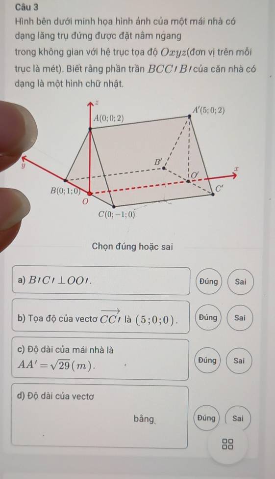 Hình bên dưới minh họa hình ảnh của một mái nhà có
dạng lăng trụ đứng được đặt nằm ngang
trong không gian với hệ trục tọa độ Oxγz(đơn vị trên mỗi
trục là mét). Biết rằng phần trần BCC/ Bị của căn nhà có
dạng là một hình chữ nhật.
Chọn đúng hoặc sai
a) BICI⊥ OOI. Đúng Sai
b) Tọa độ của vectơ vector CCI là (5;0;0). Đúng Sai
c) Độ dài của mái nhà là
Đúng
AA'=sqrt(29)(m). Sai
d) Độ dài của vectơ
bàng、 Đúng Sai
□□
□□