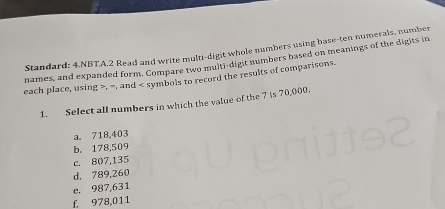 Standard: 4.NBT.A.2 Read and write multi-digit whole numbers using base-ten numerals, number
names, and expanded form. Compare two multi-digit numbers based on meanings of the digits in
each place, using , =, and symbols to record the results of comparisons.
1. Select all numbers in which the value of the 7 is 70,000.
a. 718,403
b. 178,509
c. 807,135
d. 789,260
e. 987,631
f. 978,011