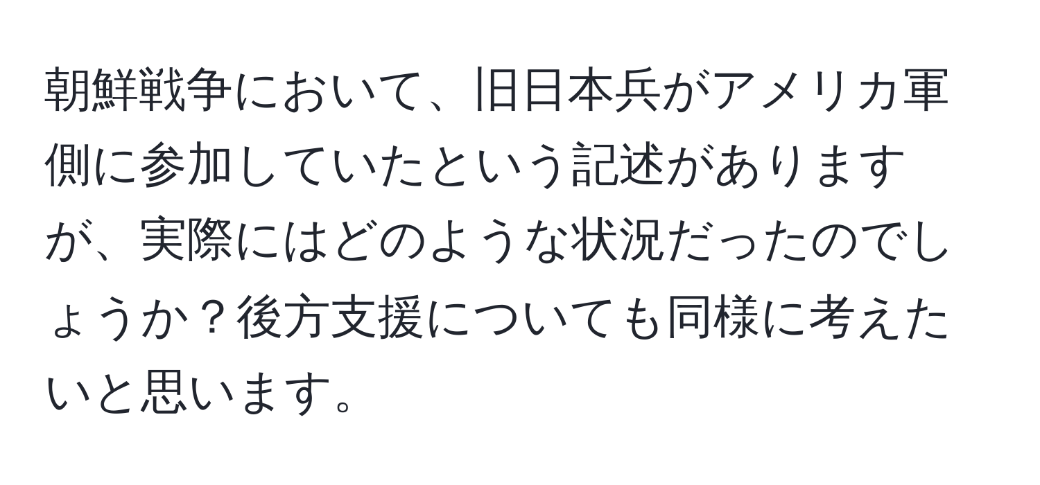 朝鮮戦争において、旧日本兵がアメリカ軍側に参加していたという記述がありますが、実際にはどのような状況だったのでしょうか？後方支援についても同様に考えたいと思います。