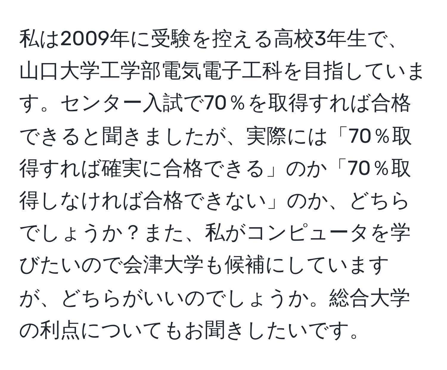 私は2009年に受験を控える高校3年生で、山口大学工学部電気電子工科を目指しています。センター入試で70％を取得すれば合格できると聞きましたが、実際には「70％取得すれば確実に合格できる」のか「70％取得しなければ合格できない」のか、どちらでしょうか？また、私がコンピュータを学びたいので会津大学も候補にしていますが、どちらがいいのでしょうか。総合大学の利点についてもお聞きしたいです。