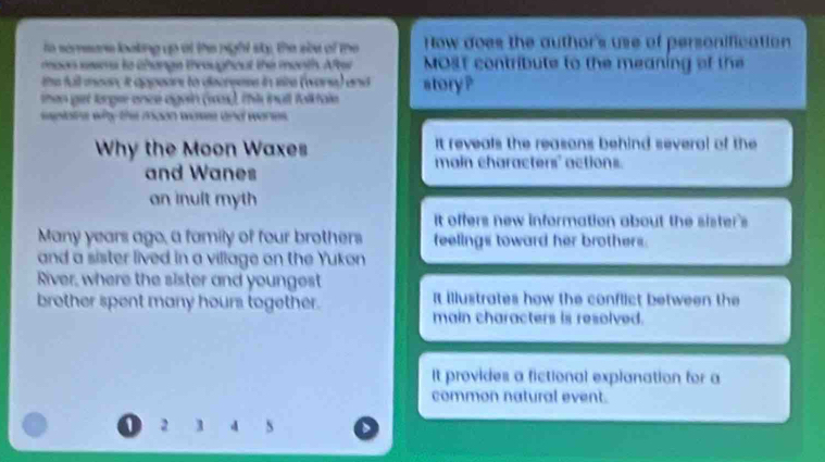to semeore looking up at the night sty, the sle of the How does the author's use of personification
moon sesms to thange throughout the month. After MOst contribute to the meaning of the
the full mean, it appeons to decreess in size (ware) and story ?
then girt lorgee once again (ro), this inull foliktale
seplatre why the moon wasee and wores.
It reveals the reasons behind several of the
Why the Moon Waxes main characters' actions.
and Wanes
an inult myth
It offers new information about the sister's
Many years ago, a family of four brothers feelings toward her brothers.
and a sister lived in a village on the Yukon
River, where the sister and youngest
brother spent many hours together. It illustrates how the conflict between the
main characters is resolved.
It provides a fictional explanation for a
common natural event.
1 2 3 4