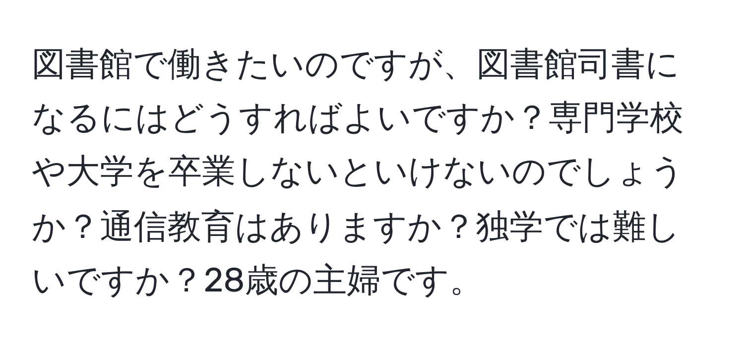 図書館で働きたいのですが、図書館司書になるにはどうすればよいですか？専門学校や大学を卒業しないといけないのでしょうか？通信教育はありますか？独学では難しいですか？28歳の主婦です。